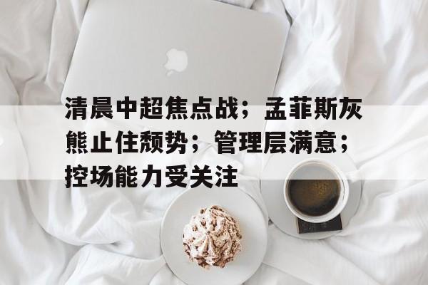 爱游戏-清晨中超焦点战；孟菲斯灰熊止住颓势；管理层满意；控场能力受关注的简单介绍