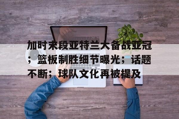 英雄联盟电竞-加时末段亚特兰大备战亚冠；篮板制胜细节曝光；话题不断；球队文化再被提及的简单介绍