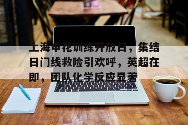 英雄联盟-上海申花训练开放日，集结日门线救险引欢呼，英超在即，团队化学反应显著的简单介绍